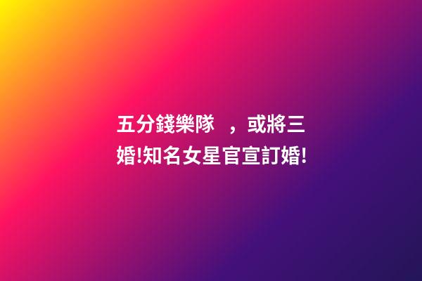 五分錢樂隊，或將三婚!知名女星官宣訂婚!